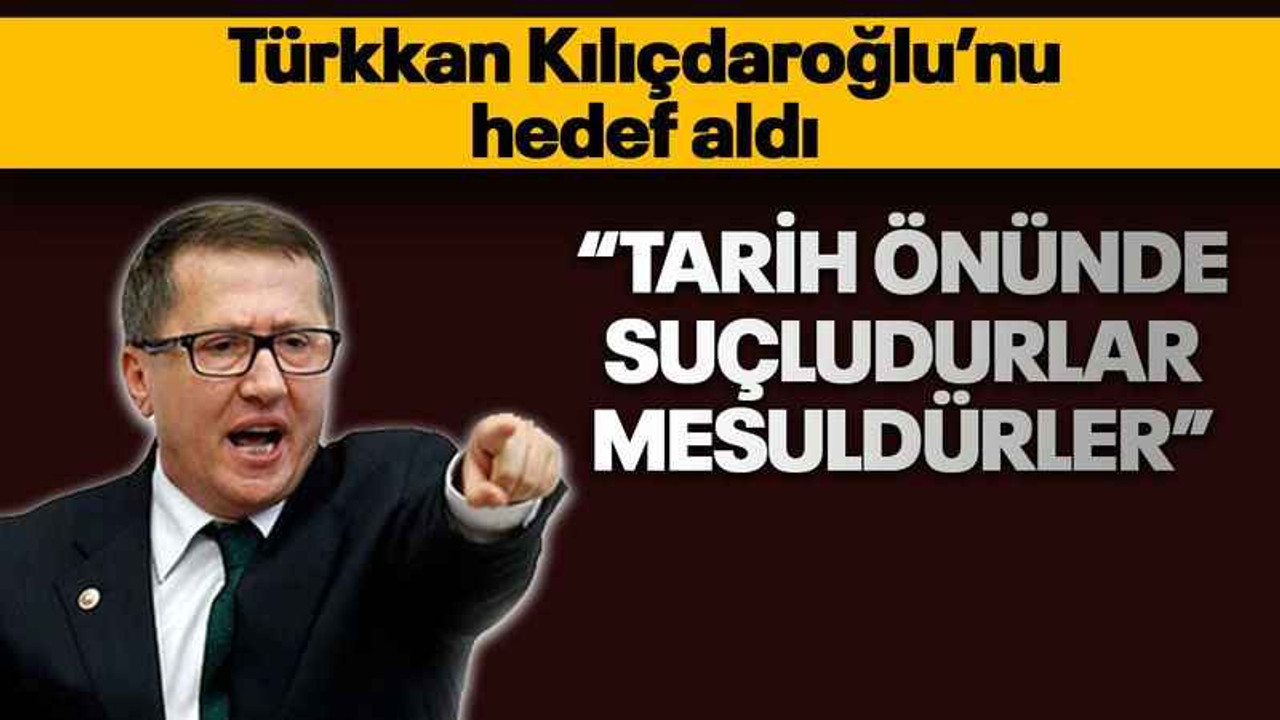 Türkkan Kılıçdaroğlu’nu hedef aldı “Tarih önünde suçludurlar, mesuldürler”